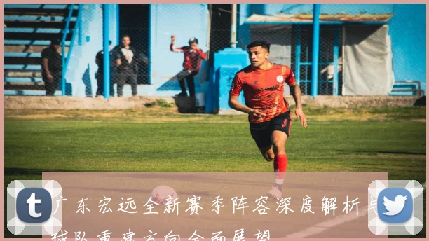 广东宏远全新赛季阵容深度解析与球队重建方向全面展望