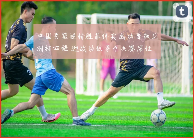 中国男篮逆转胜菲律宾成功晋级亚洲杯四强 迎战劲敌争夺决赛席位