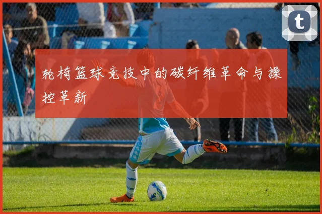轮椅篮球竞技中的碳纤维革命与操控革新