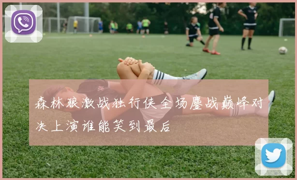 森林狼激战独行侠全场鏖战巅峰对决上演谁能笑到最后