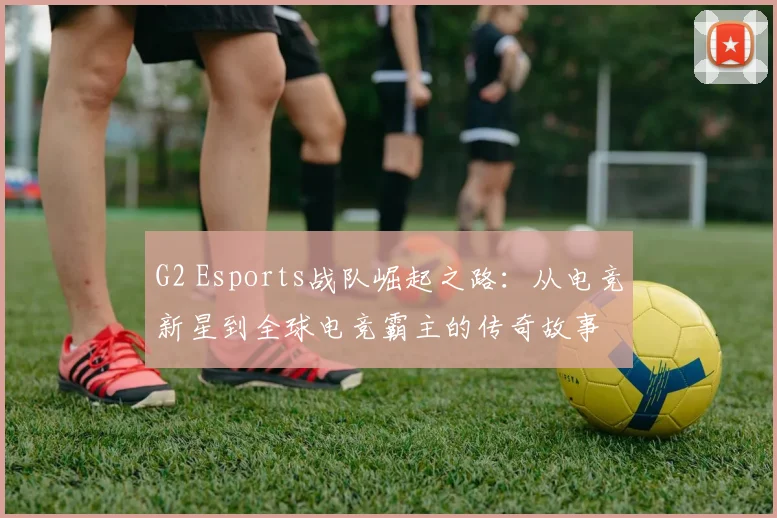G2 Esports战队崛起之路：从电竞新星到全球电竞霸主的传奇故事