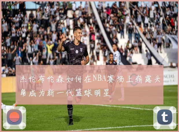 杰伦布伦森如何在NBA赛场上崭露头角成为新一代篮球明星