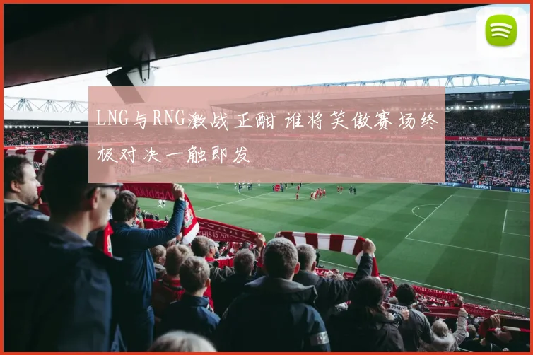 LNG与RNG激战正酣 谁将笑傲赛场终极对决一触即发
