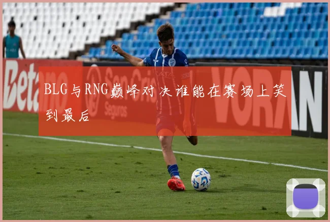 BLG与RNG巅峰对决谁能在赛场上笑到最后