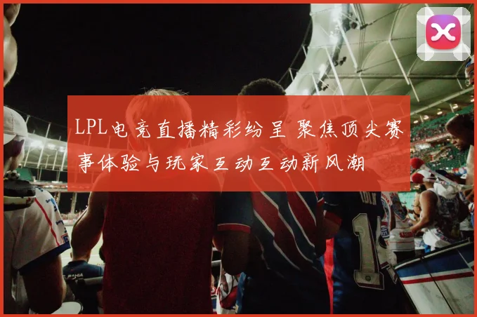 LPL电竞直播精彩纷呈 聚焦顶尖赛事体验与玩家互动互动新风潮
