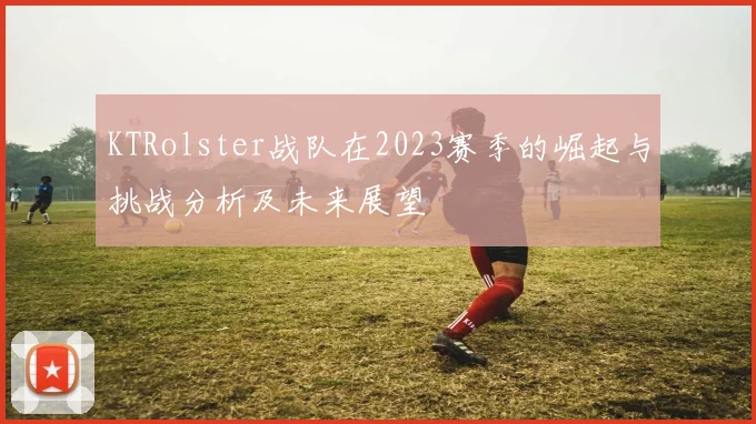 KTRolster战队在2023赛季的崛起与挑战分析及未来展望