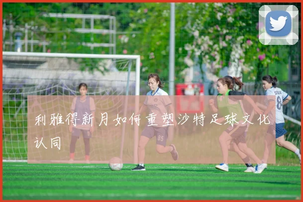 利雅得新月如何重塑沙特足球文化认同