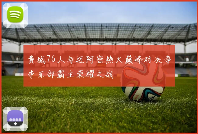 费城76人与迈阿密热火巅峰对决争夺东部霸主荣耀之战