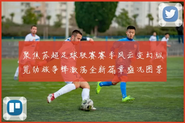 聚焦苏超足球联赛赛季风云变幻纵览劲旅争锋激荡全新篇章盛况图景
