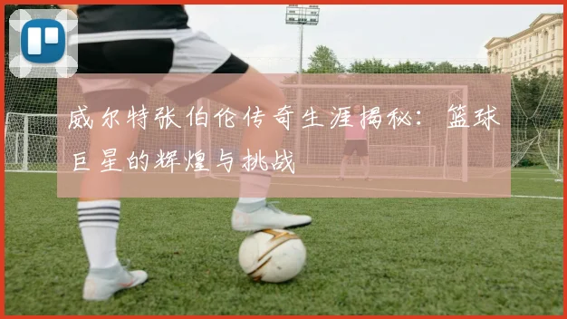 威尔特张伯伦传奇生涯揭秘：篮球巨星的辉煌与挑战